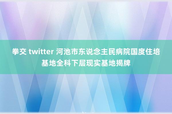 拳交 twitter 河池市东说念主民病院国度住培基地全科下层现实基地揭牌