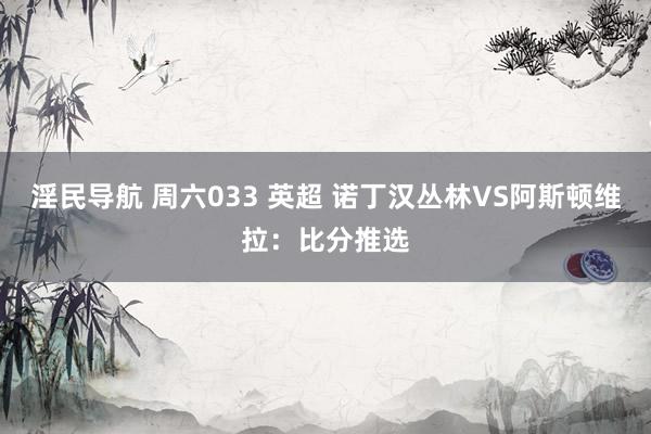 淫民导航 周六033 英超 诺丁汉丛林VS阿斯顿维拉：比分推选