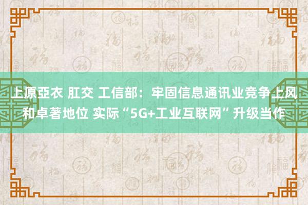 上原亞衣 肛交 工信部：牢固信息通讯业竞争上风和卓著地位 实际“5G+工业互联网”升级当作