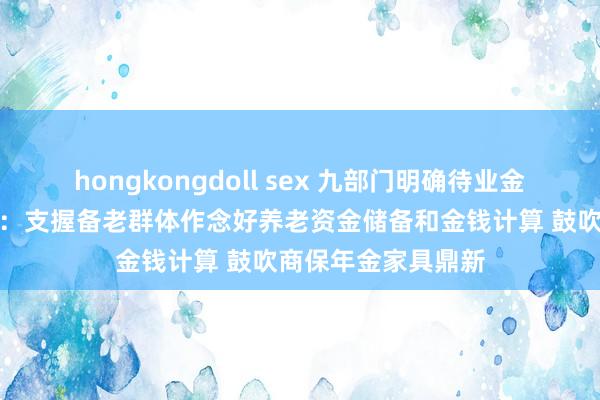 hongkongdoll sex 九部门明确待业金融高质地发展旅途：支握备老群体作念好养老资金储备和金钱计算 鼓吹商保年金家具鼎新