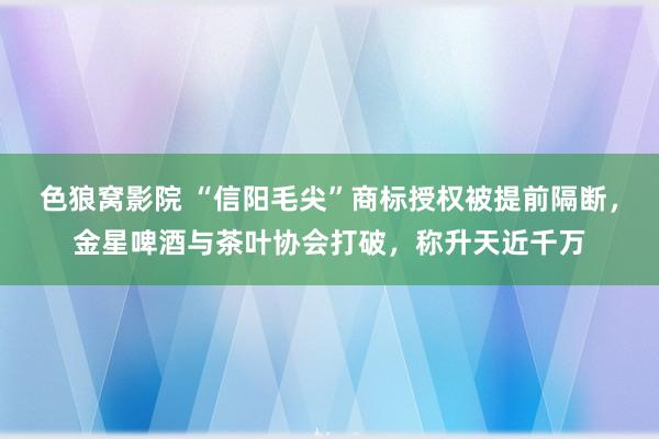 色狼窝影院 “信阳毛尖”商标授权被提前隔断，金星啤酒与茶叶协会打破，称升天近千万