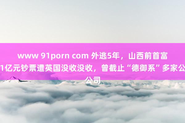 www 91porn com 外逃5年，山西前首富1.1亿元钞票遭英国没收没收，曾截止“德御系”多家公司