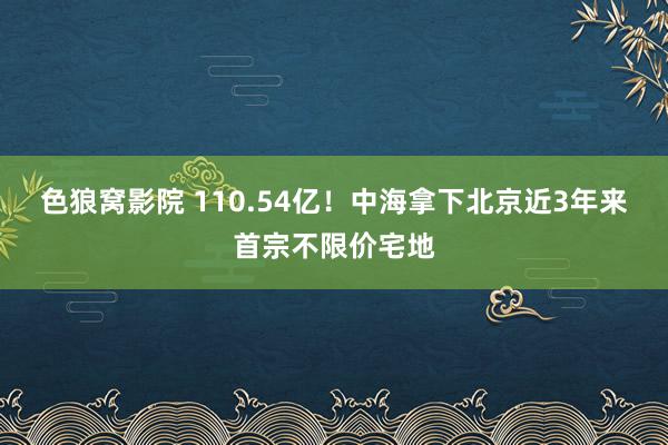 色狼窝影院 110.54亿！中海拿下北京近3年来首宗不限价宅地