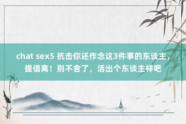 chat sex5 抗击你还作念这3件事的东谈主，提倡离！别不舍了，活出个东谈主样吧