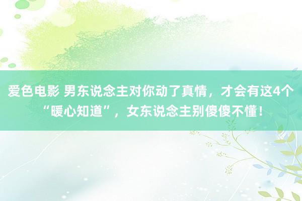 爱色电影 男东说念主对你动了真情，才会有这4个“暖心知道”，女东说念主别傻傻不懂！