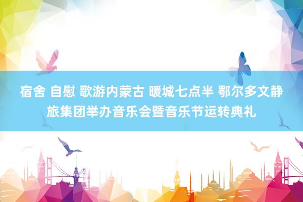 宿舍 自慰 歌游内蒙古 暖城七点半 鄂尔多文静旅集团举办音乐会暨音乐节运转典礼