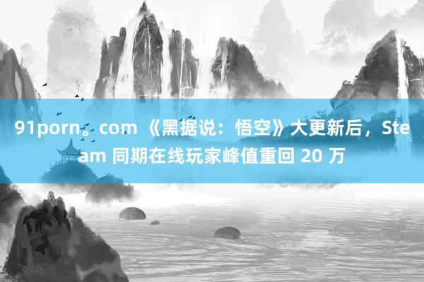 91porn。com 《黑据说：悟空》大更新后，Steam 同期在线玩家峰值重回 20 万