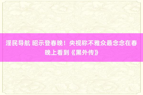 淫民导航 昭示登春晚！央视称不雅众最念念在春晚上看到《黑外传》