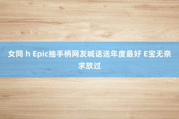 女同 h Epic抽手柄网友喊话送年度最好 E宝无奈求放过
