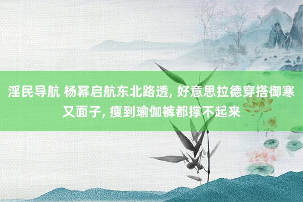 淫民导航 杨幂启航东北路透， 好意思拉德穿搭御寒又面子， 瘦到瑜伽裤都撑不起来