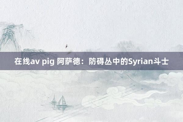 在线av pig 阿萨德：防碍丛中的Syrian斗士