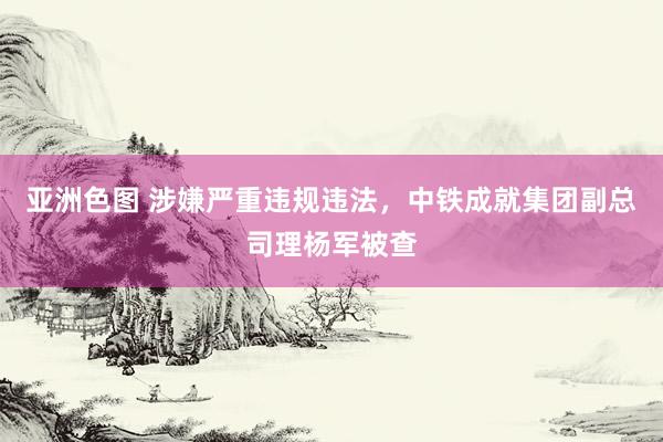 亚洲色图 涉嫌严重违规违法，中铁成就集团副总司理杨军被查
