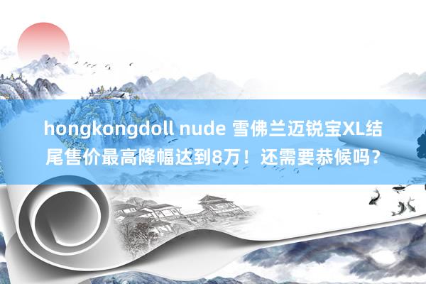 hongkongdoll nude 雪佛兰迈锐宝XL结尾售价最高降幅达到8万！还需要恭候吗？