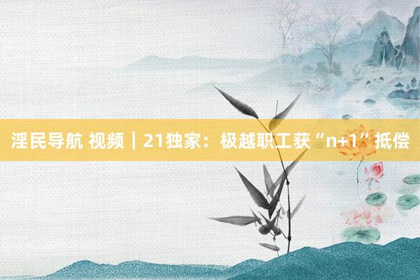 淫民导航 视频｜21独家：极越职工获“n+1”抵偿