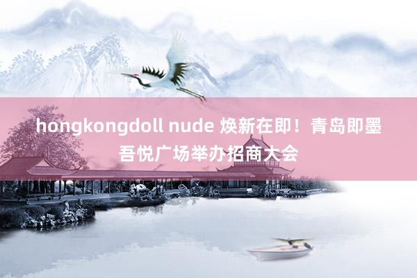 hongkongdoll nude 焕新在即！青岛即墨吾悦广场举办招商大会