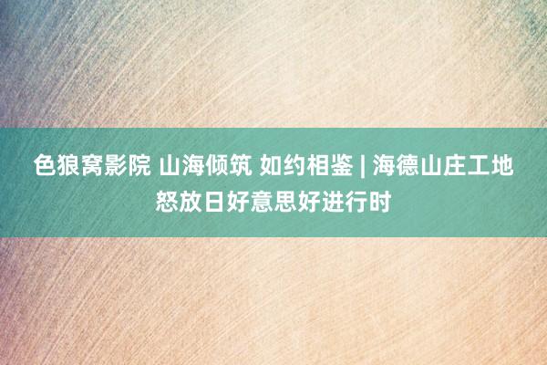 色狼窝影院 山海倾筑 如约相鉴 | 海德山庄工地怒放日好意思好进行时