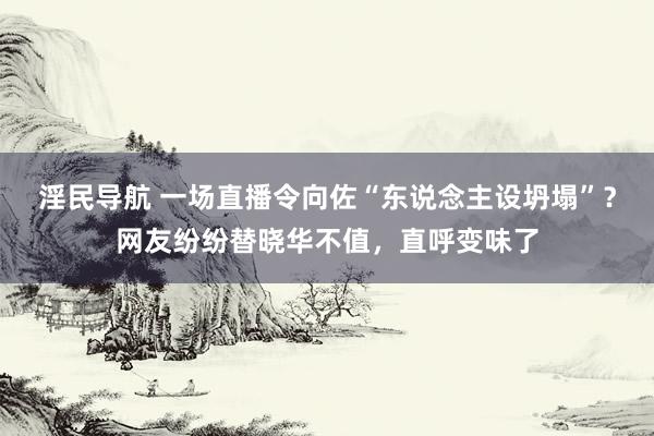 淫民导航 一场直播令向佐“东说念主设坍塌”？网友纷纷替晓华不值，直呼变味了