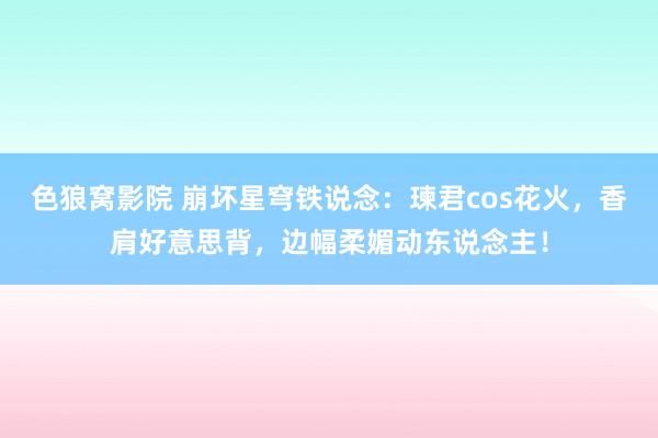 色狼窝影院 崩坏星穹铁说念：瑓君cos花火，香肩好意思背，边幅柔媚动东说念主！