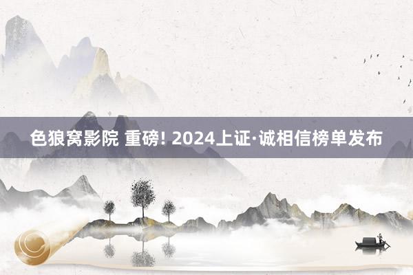 色狼窝影院 重磅! 2024上证·诚相信榜单发布