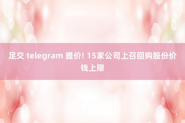 足交 telegram 提价! 15家公司上召回购股份价钱上限