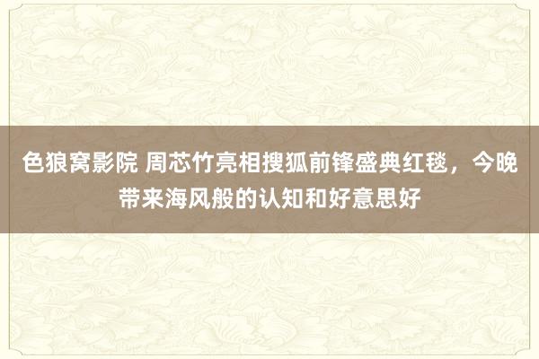 色狼窝影院 周芯竹亮相搜狐前锋盛典红毯，今晚带来海风般的认知和好意思好