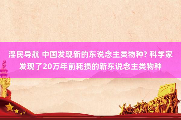 淫民导航 中国发现新的东说念主类物种? 科学家发现了20万年前耗损的新东说念主类物种