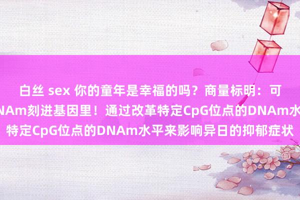 白丝 sex 你的童年是幸福的吗？商量标明：可怜的童年履历和会过DNAm刻进基因里！通过改革特定CpG位点的DNAm水平来影响异日的抑郁症状