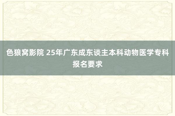 色狼窝影院 25年广东成东谈主本科动物医学专科报名要求