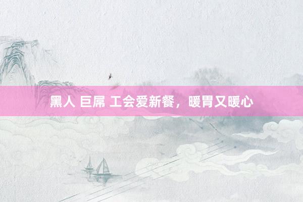 黑人 巨屌 工会爱新餐，暖胃又暖心
