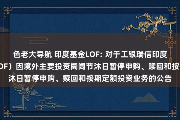 色老大导航 印度基金LOF: 对于工银瑞信印度阛阓证券投资基金(LOF)因境外主要投资阛阓节沐日暂停申购、赎回和按期定额投资业务的公告
