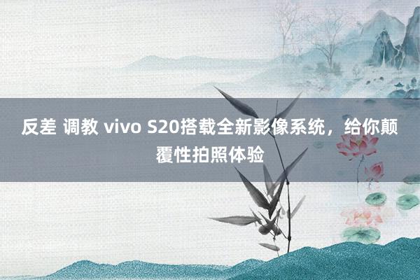 反差 调教 vivo S20搭载全新影像系统，给你颠覆性拍照体验