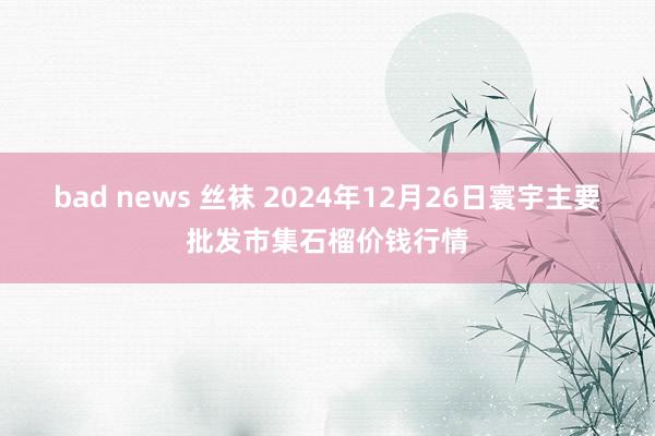 bad news 丝袜 2024年12月26日寰宇主要批发市集石榴价钱行情