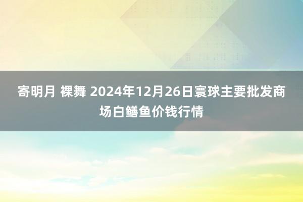 寄明月 裸舞 2024年12月26日寰球主要批发商场白鳝鱼价钱行情