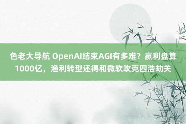 色老大导航 OpenAI结束AGI有多难？赢利盘算1000亿，渔利转型还得和微软攻克四浩劫关