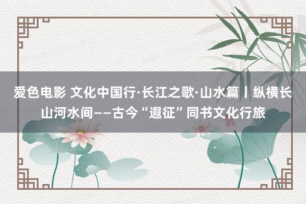 爱色电影 文化中国行·长江之歌·山水篇丨纵横长山河水间——古今“遐征”同书文化行旅