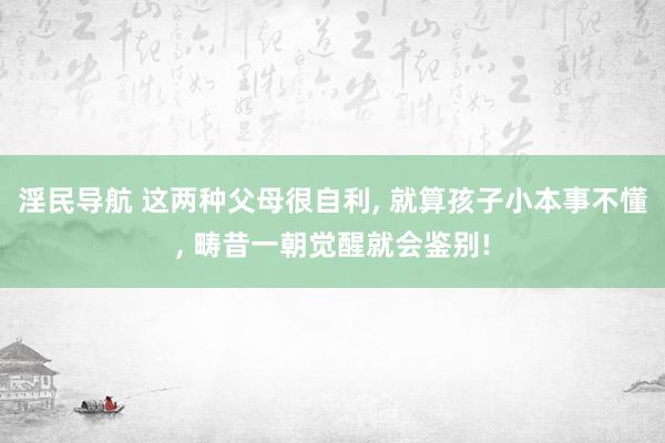 淫民导航 这两种父母很自利， 就算孩子小本事不懂， 畴昔一朝觉醒就会鉴别!