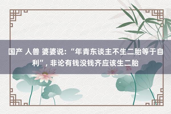 国产 人兽 婆婆说: “年青东谈主不生二胎等于自利”， 非论有钱没钱齐应该生二胎