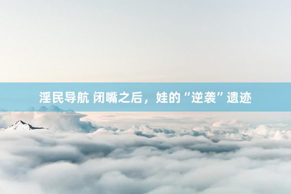 淫民导航 闭嘴之后，娃的“逆袭”遗迹