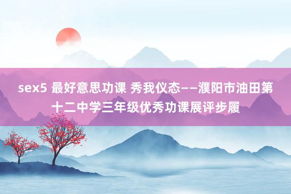 sex5 最好意思功课 秀我仪态——濮阳市油田第十二中学三年级优秀功课展评步履