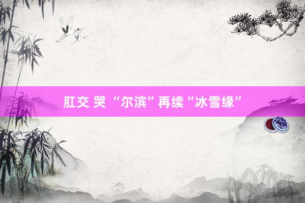 肛交 哭 “尔滨”再续“冰雪缘”