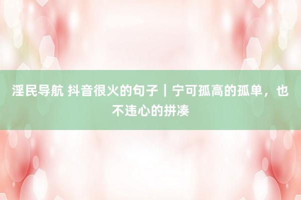 淫民导航 抖音很火的句子｜宁可孤高的孤单，也不违心的拼凑