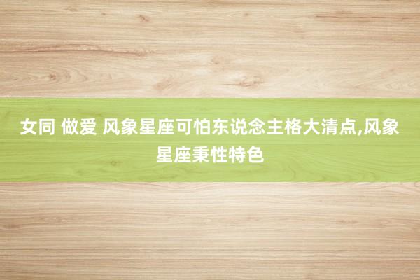 女同 做爱 风象星座可怕东说念主格大清点，风象星座秉性特色