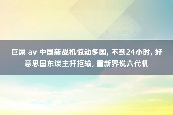巨屌 av 中国新战机惊动多国， 不到24小时， 好意思国东谈主扞拒输， 重新界说六代机