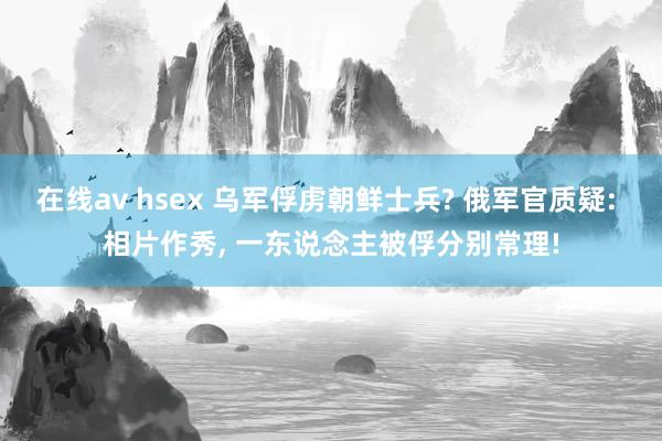 在线av hsex 乌军俘虏朝鲜士兵? 俄军官质疑: 相片作秀， 一东说念主被俘分别常理!