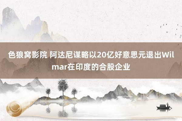 色狼窝影院 阿达尼谋略以20亿好意思元退出Wilmar在印度的合股企业