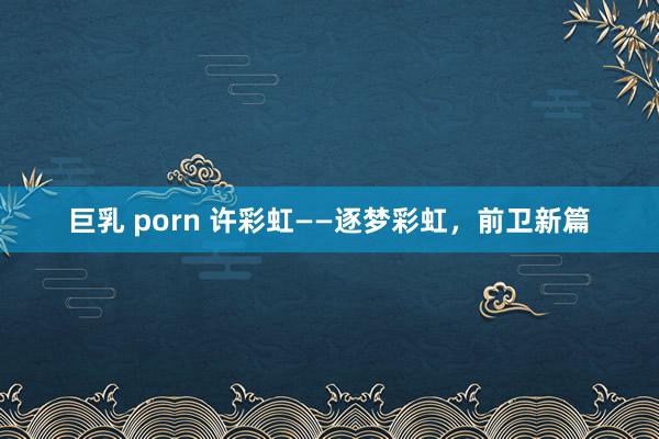 巨乳 porn 许彩虹——逐梦彩虹，前卫新篇