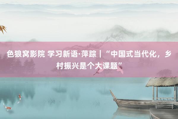 色狼窝影院 学习新语·萍踪｜“中国式当代化，乡村振兴是个大课题”