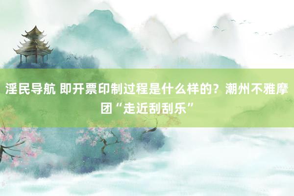 淫民导航 即开票印制过程是什么样的？潮州不雅摩团“走近刮刮乐”
