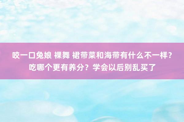 咬一口兔娘 裸舞 裙带菜和海带有什么不一样？吃哪个更有养分？学会以后别乱买了