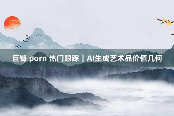 巨臀 porn 热门跟踪｜AI生成艺术品价值几何